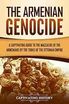 The Armenian Genocide: A Captivating Guide to the Massacre of the Armenians by the Turks of the Ottoman Empire (Captivating History)