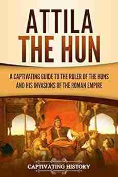 Attila The Hun: A Captivating Guide To The Ruler Of The Huns And His Invasions Of The Roman Empire (Captivating History)