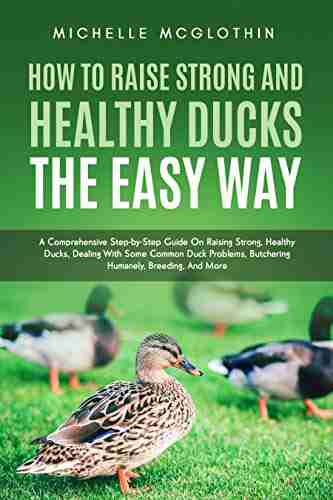 How to Raise Strong and Healthy Ducks The Easy Way: A Comprehensive Step by Step Guide On Raising Strong Healthy Ducks Dealing With Some Common Duck Butchering Humanely Breeding And More