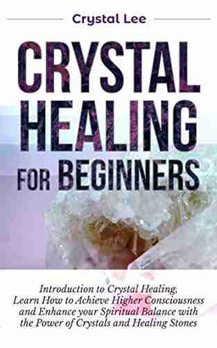 Crystal Healing For Beginners: Introduction To Crystal Healing Learn How To Achieve Higher Consciousness And Enhance Your Spiritual Balance With The Power Of Crystals And Healing Stones (Book 5)