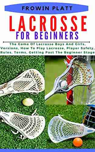 LACROSSE FOR BEGINNERS: The Game Of Lacrosse Boys And Girls Versions How To Play Lacrosse Player Safety Rules Terms Getting Past The Beginner Stage