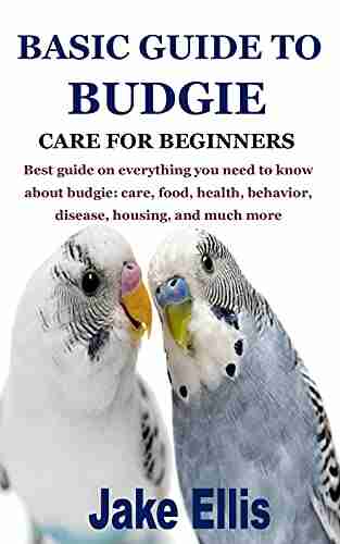 BASIC GUIDE TO BUDGIE CARE FOR BEGINNERS: Best Guide On Everything You Need To Know About Budgie: Care Food Health Behavior Disease Housing And Much More